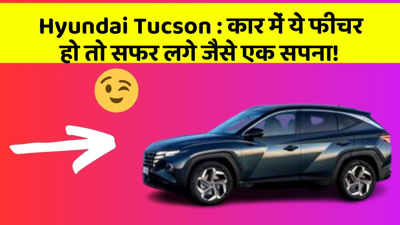 Hyundai Tucson: कार में ये फीचर हो तो सफर लगे जैसे एक सपना!